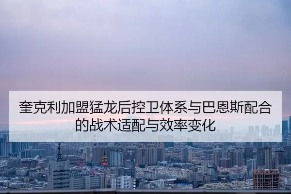 奎克利加盟猛龙后控卫体系与巴恩斯配合的战术适配与效率变化